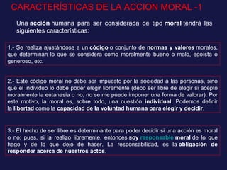 CARACTERÍSTICAS DE LA ACCION MORAL -1
Una acción humana para ser considerada de tipo moral tendrá las
siguientes características:
1.- Se realiza ajustándose a un código o conjunto de normas y valores morales,
que determinan lo que se considera como moralmente bueno o malo, egoísta o
generoso, etc.
2.- Este código moral no debe ser impuesto por la sociedad a las personas, sino
que el individuo lo debe poder elegir libremente (debo ser libre de elegir si acepto
moralmente la eutanasia o no, no se me puede imponer una forma de valorar). Por
este motivo, la moral es, sobre todo, una cuestión individual. Podemos definir
la libertad como la capacidad de la voluntad humana para elegir y decidir.
3.- El hecho de ser libre es determinante para poder decidir si una acción es moral
o no; pues, si la realizo libremente, entonces soy responsable moral de lo que
hago y de lo que dejo de hacer. La responsabilidad, es la obligación de
responder acerca de nuestros actos.
 