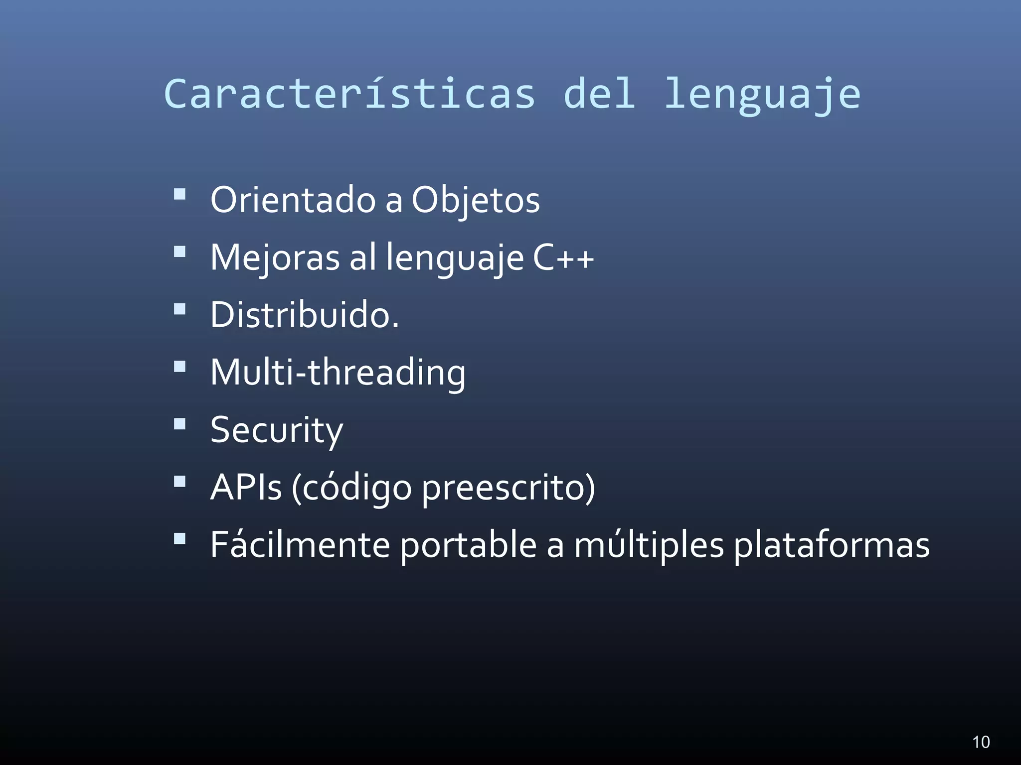 10
Características del lenguaje
 Orientado a Objetos
 Mejoras al lenguaje C++
 Distribuido.
 Multi-threading
 Security
 APIs (código preescrito)
 Fácilmente portable a múltiples plataformas
 