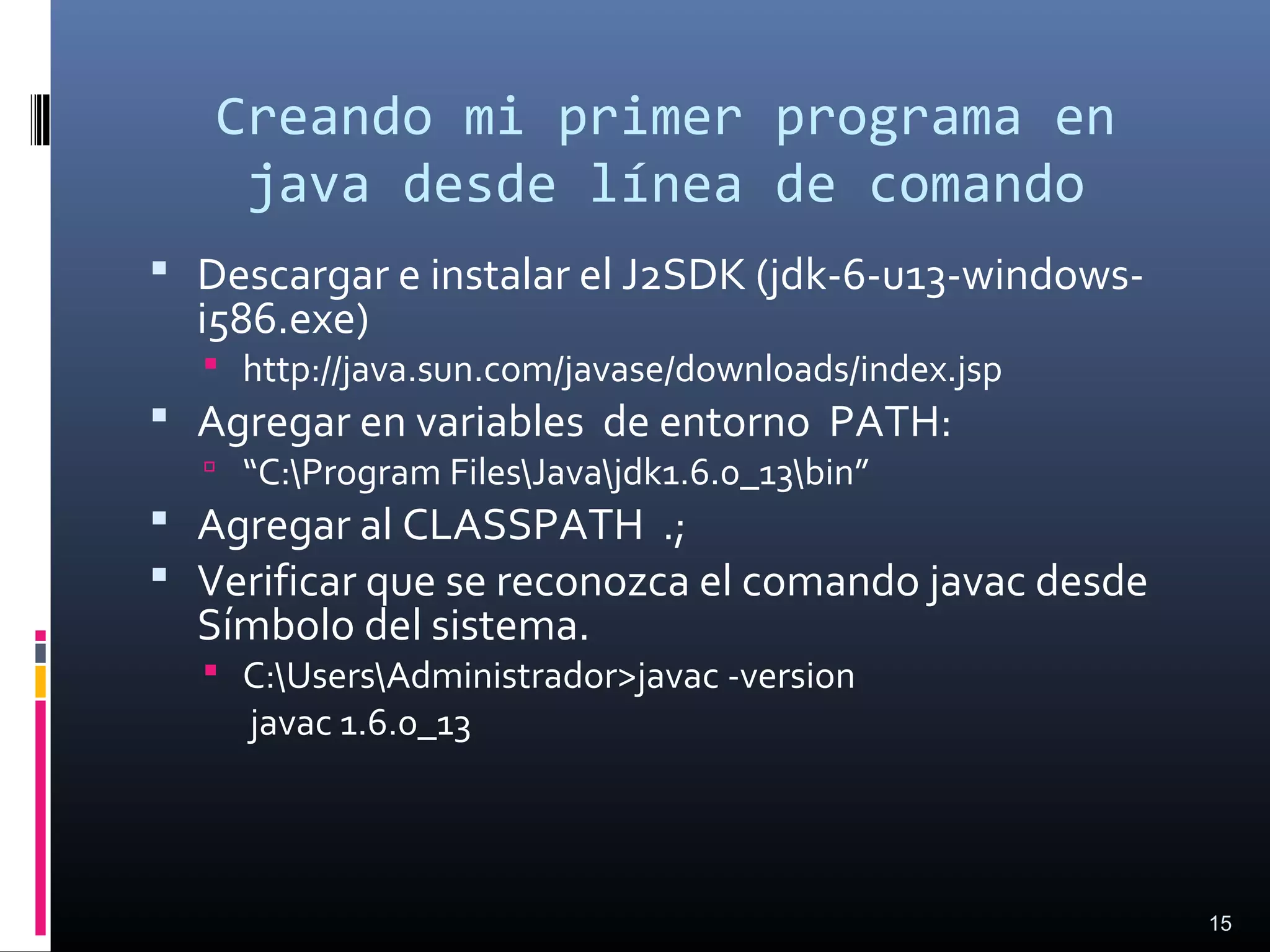 Creando mi primer programa en
java desde línea de comando
 Descargar e instalar el J2SDK (jdk-6-u13-windows-
i586.exe)
 http://java.sun.com/javase/downloads/index.jsp
 Agregar en variables de entorno PATH:
 “C:Program FilesJavajdk1.6.0_13bin”
 Agregar al CLASSPATH .;
 Verificar que se reconozca el comando javac desde
Símbolo del sistema.
 C:UsersAdministrador>javac -version
javac 1.6.0_13
15
 