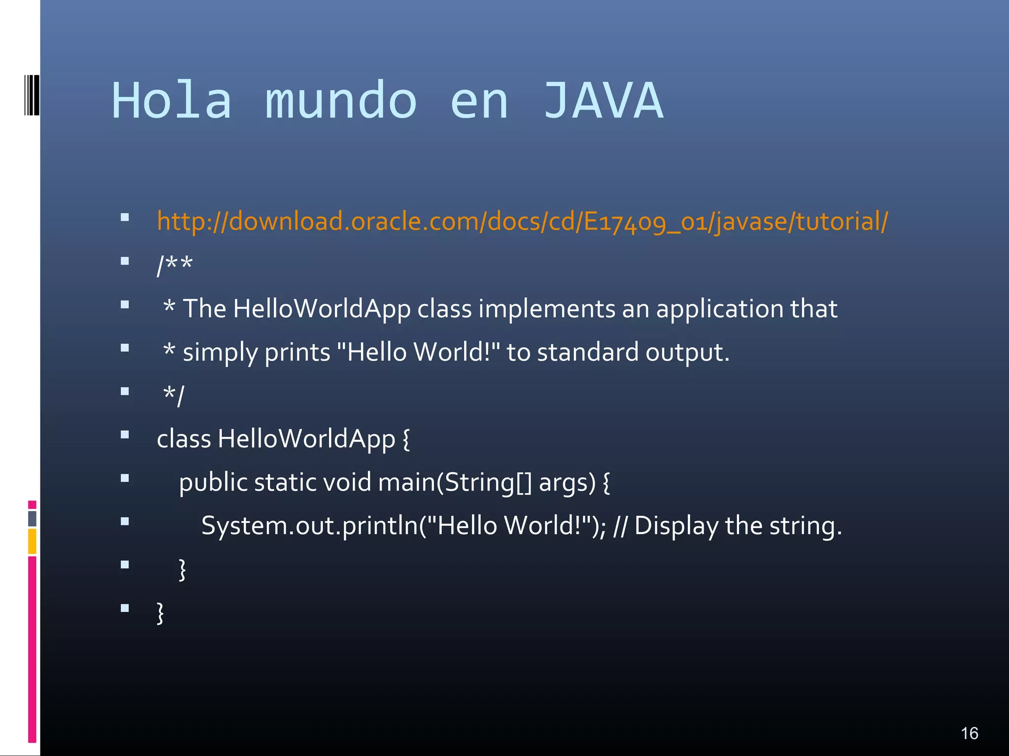 Hola mundo en JAVA
 http://download.oracle.com/docs/cd/E17409_01/javase/tutorial/
 /**
 * The HelloWorldApp class implements an application that
 * simply prints "Hello World!" to standard output.
 */
 class HelloWorldApp {
 public static void main(String[] args) {
 System.out.println("Hello World!"); // Display the string.
 }
 }
16
 
