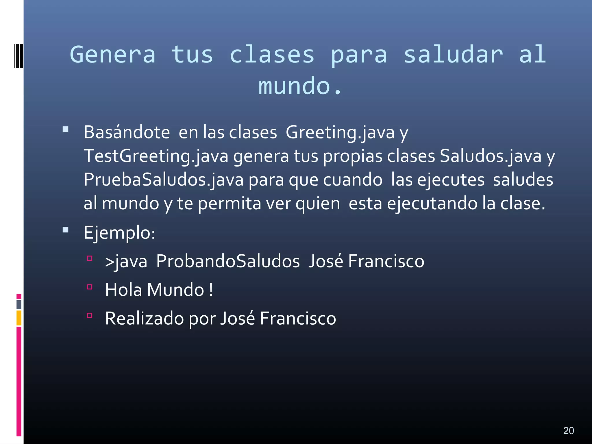 Genera tus clases para saludar al
mundo.
 Basándote en las clases Greeting.java y
TestGreeting.java genera tus propias clases Saludos.java y
PruebaSaludos.java para que cuando las ejecutes saludes
al mundo y te permita ver quien esta ejecutando la clase.
 Ejemplo:
 >java ProbandoSaludos José Francisco
 Hola Mundo !
 Realizado por José Francisco
20
 