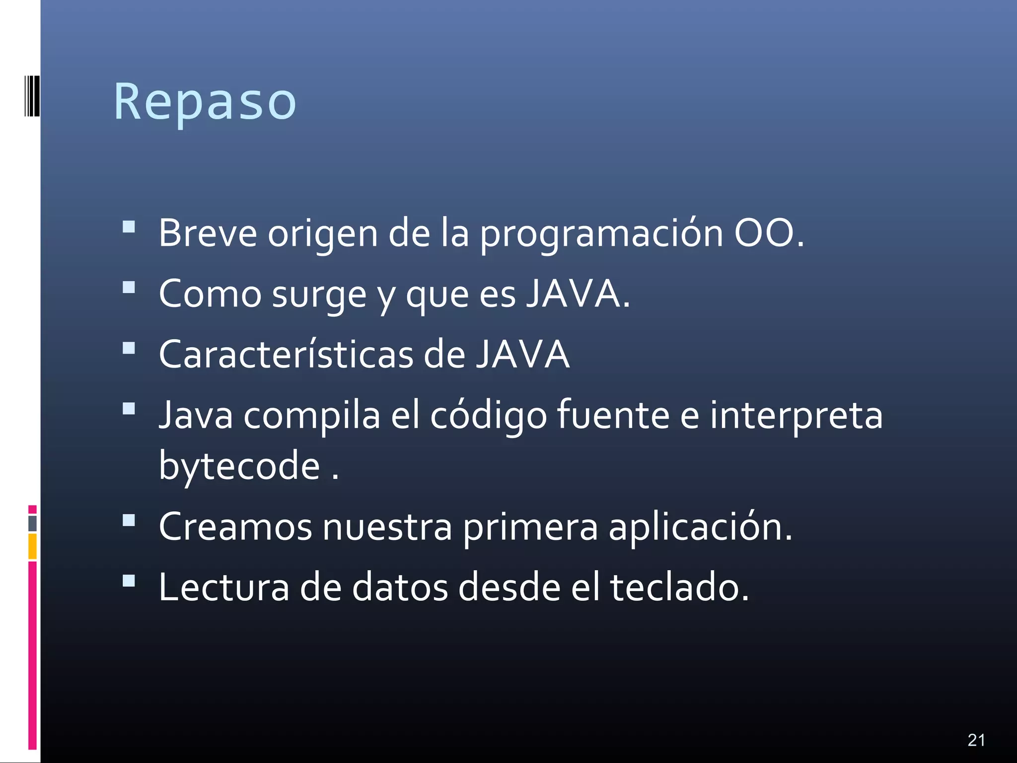 Repaso
 Breve origen de la programación OO.
 Como surge y que es JAVA.
 Características de JAVA
 Java compila el código fuente e interpreta
bytecode .
 Creamos nuestra primera aplicación.
 Lectura de datos desde el teclado.
21
 