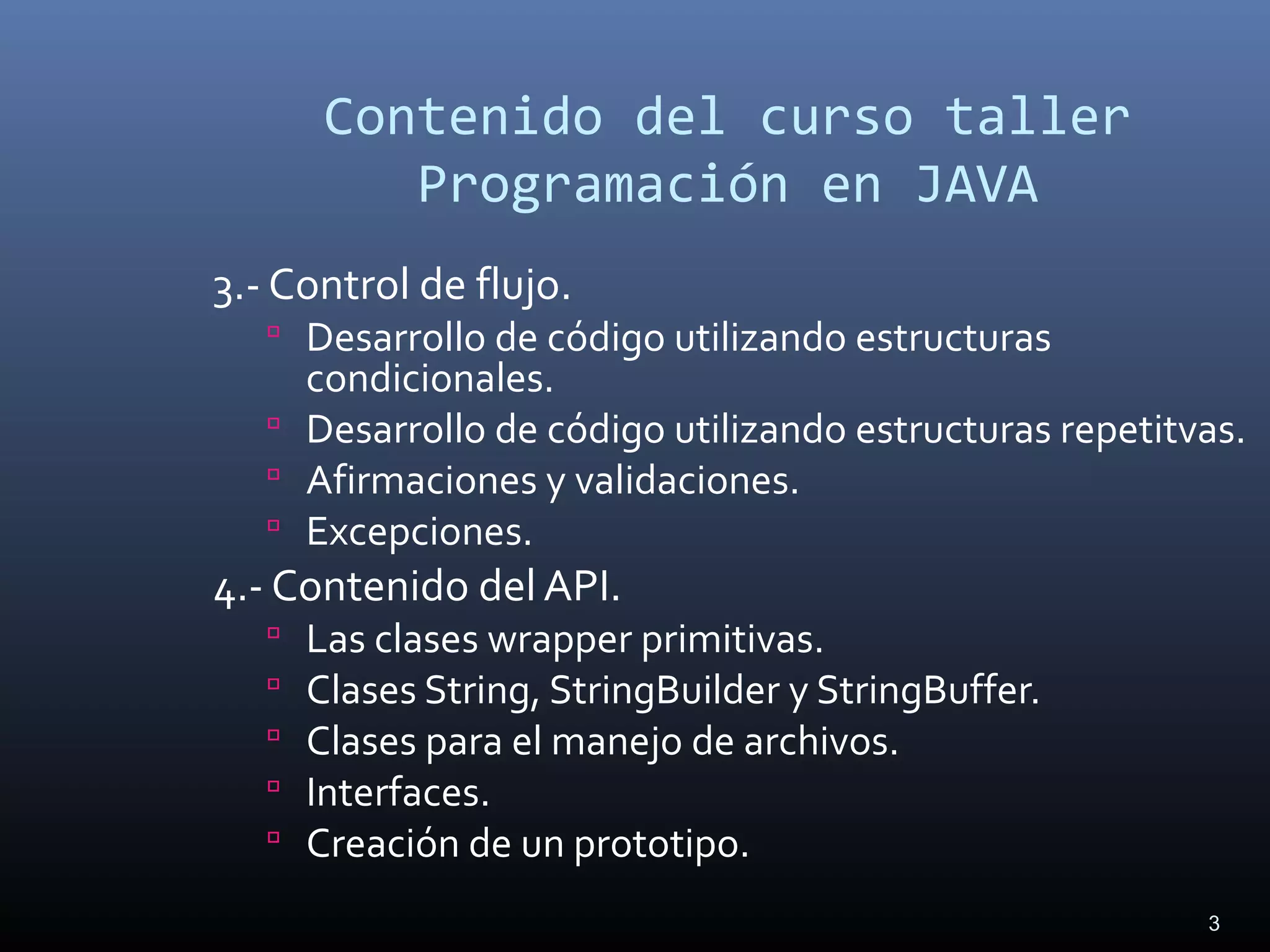 3
Contenido del curso taller
Programación en JAVA
3.- Control de flujo.
 Desarrollo de código utilizando estructuras
condicionales.
 Desarrollo de código utilizando estructuras repetitvas.
 Afirmaciones y validaciones.
 Excepciones.
4.- Contenido del API.
 Las clases wrapper primitivas.
 Clases String, StringBuilder y StringBuffer.
 Clases para el manejo de archivos.
 Interfaces.
 Creación de un prototipo.
 