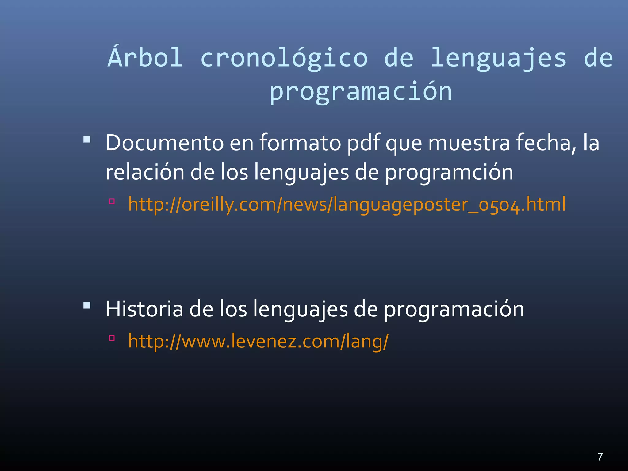 7
Árbol cronológico de lenguajes de
programación
 Documento en formato pdf que muestra fecha, la
relación de los lenguajes de programción
 http://oreilly.com/news/languageposter_0504.html
 Historia de los lenguajes de programación
 http://www.levenez.com/lang/
 