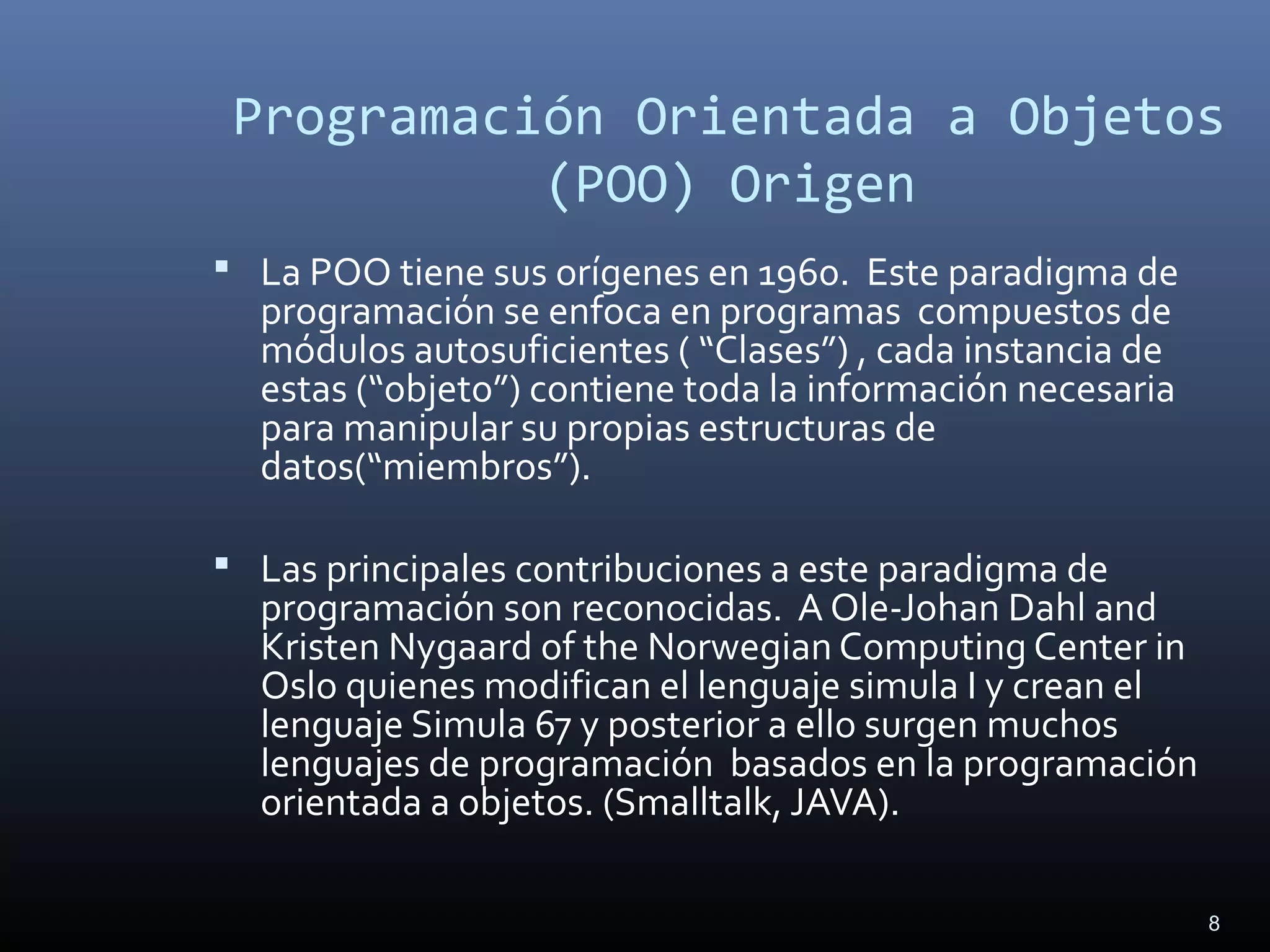 8
Programación Orientada a Objetos
(POO) Origen
 La POO tiene sus orígenes en 1960. Este paradigma de
programación se enfoca en programas compuestos de
módulos autosuficientes ( “Clases”) , cada instancia de
estas (“objeto”) contiene toda la información necesaria
para manipular su propias estructuras de
datos(“miembros”).
 Las principales contribuciones a este paradigma de
programación son reconocidas. A Ole-Johan Dahl and
Kristen Nygaard of the Norwegian Computing Center in
Oslo quienes modifican el lenguaje simula I y crean el
lenguaje Simula 67 y posterior a ello surgen muchos
lenguajes de programación basados en la programación
orientada a objetos. (Smalltalk, JAVA).
 
