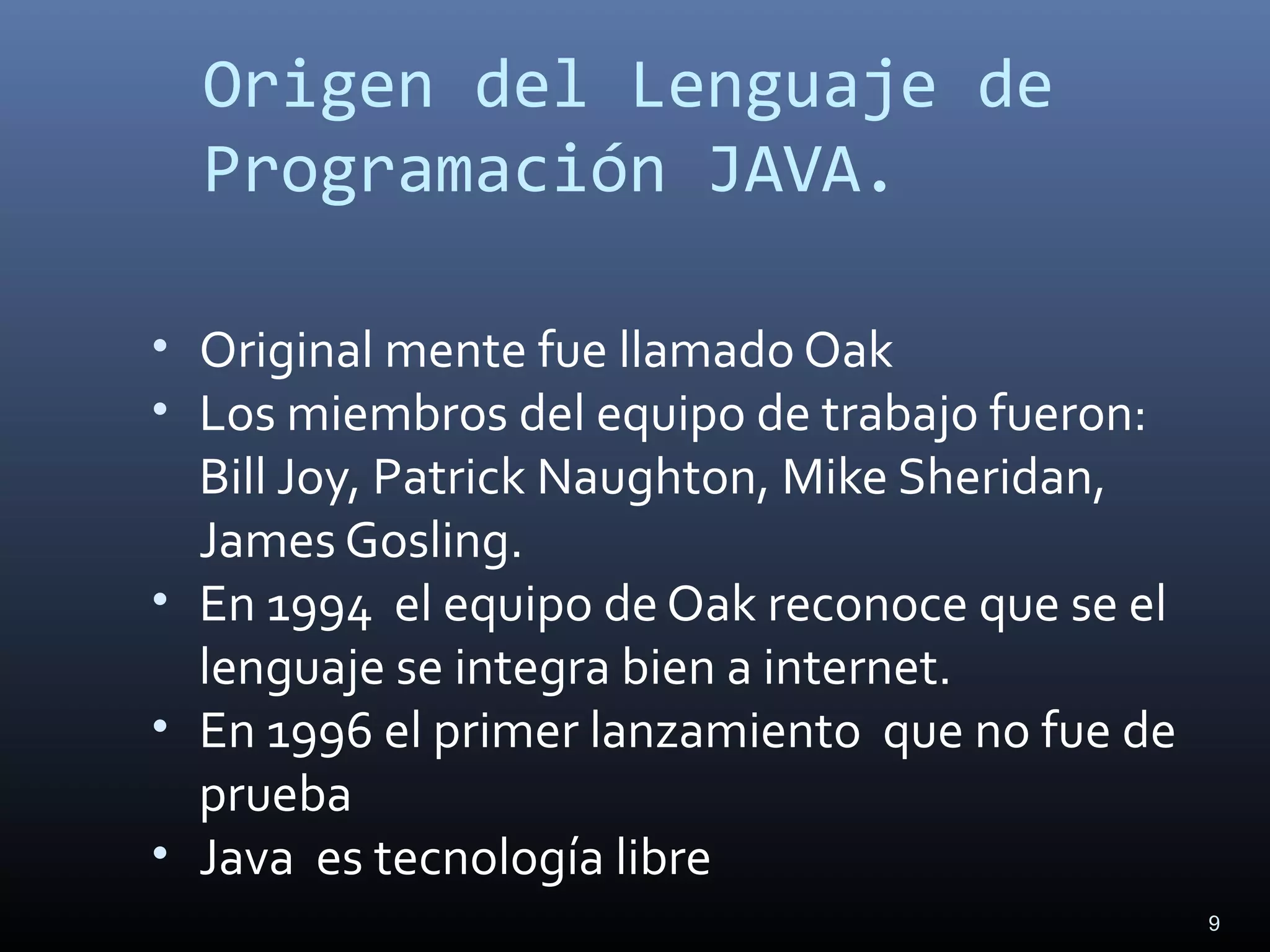 9
Origen del Lenguaje de
Programación JAVA.
• Original mente fue llamado Oak
• Los miembros del equipo de trabajo fueron:
Bill Joy, Patrick Naughton, Mike Sheridan,
James Gosling.
• En 1994 el equipo de Oak reconoce que se el
lenguaje se integra bien a internet.
• En 1996 el primer lanzamiento que no fue de
prueba
• Java es tecnología libre
 