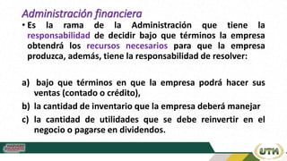 Administración financiera
• Es la rama de la Administración que tiene la
responsabilidad de decidir bajo que términos la empresa
obtendrá los recursos necesarios para que la empresa
produzca, además, tiene la responsabilidad de resolver:
a) bajo que términos en que la empresa podrá hacer sus
ventas (contado o crédito),
b) la cantidad de inventario que la empresa deberá manejar
c) la cantidad de utilidades que se debe reinvertir en el
negocio o pagarse en dividendos.
 