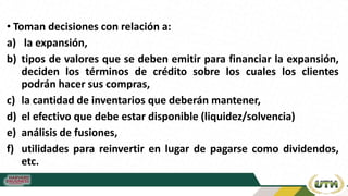 • Toman decisiones con relación a:
a) la expansión,
b) tipos de valores que se deben emitir para financiar la expansión,
deciden los términos de crédito sobre los cuales los clientes
podrán hacer sus compras,
c) la cantidad de inventarios que deberán mantener,
d) el efectivo que debe estar disponible (liquidez/solvencia)
e) análisis de fusiones,
f) utilidades para reinvertir en lugar de pagarse como dividendos,
etc.
 