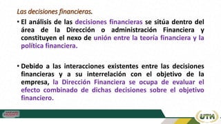 Las decisiones financieras.
• El análisis de las decisiones financieras se sitúa dentro del
área de la Dirección o administración Financiera y
constituyen el nexo de unión entre la teoría financiera y la
política financiera.
• Debido a las interacciones existentes entre las decisiones
financieras y a su interrelación con el objetivo de la
empresa, la Dirección Financiera se ocupa de evaluar el
efecto combinado de dichas decisiones sobre el objetivo
financiero.
 