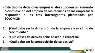 •Este tipo de decisiones empresariales suponen un aumento
o disminución del empleo de los recursos de las empresas y
responden a los tres interrogantes planteados por
SOLOMON:
1. ¿Cuál debe ser la dimensión de la empresa y su ritmo de
crecimiento?
2. ¿Qué clases de activos debe poseer la empresa?
3. ¿Cuál debe ser la composición de su pasivo?
 