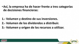 •Así, la empresa ha de hacer frente a tres categorías
de decisiones financieras:
1.- Volumen y destino de sus inversiones.
2.- Volumen de los dividendos a distribuir.
3.- Volumen y origen de los recursos a utilizar.
 