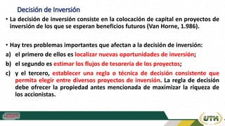 Decisión de Inversión
• La decisión de inversión consiste en la colocación de capital en proyectos de
inversión de los que se esperan beneficios futuros (Van Horne, 1.986).
• Hay tres problemas importantes que afectan a la decisión de inversión:
a) el primero de ellos es localizar nuevas oportunidades de inversión;
b) el segundo es estimar los flujos de tesorería de los proyectos;
c) y el tercero, establecer una regla o técnica de decisión consistente que
permita elegir entre diversos proyectos de inversión. La regla de decisión
debe ofrecer la propiedad antes mencionada de maximizar la riqueza de
los accionistas.
 