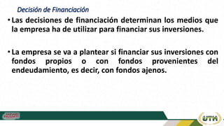 Decisión de Financiación
• Las decisiones de financiación determinan los medios que
la empresa ha de utilizar para financiar sus inversiones.
• La empresa se va a plantear si financiar sus inversiones con
fondos propios o con fondos provenientes del
endeudamiento, es decir, con fondos ajenos.
 