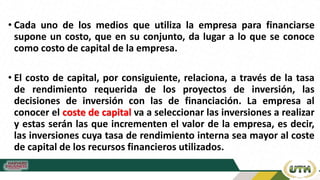 • Cada uno de los medios que utiliza la empresa para financiarse
supone un costo, que en su conjunto, da lugar a lo que se conoce
como costo de capital de la empresa.
• El costo de capital, por consiguiente, relaciona, a través de la tasa
de rendimiento requerida de los proyectos de inversión, las
decisiones de inversión con las de financiación. La empresa al
conocer el coste de capital va a seleccionar las inversiones a realizar
y estas serán las que incrementen el valor de la empresa, es decir,
las inversiones cuya tasa de rendimiento interna sea mayor al coste
de capital de los recursos financieros utilizados.
 