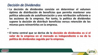 Decisión de Dividendos
• La decisión de dividendos consiste en determinar el volumen
óptimo de distribución de beneficios que permita mantener una
política adecuada de autofinanciación y una retribución suficiente a
las acciones de la empresa. Por tanto, la política de dividendos
supone la decisión de distribuir beneficios versus retención de los
mismos para reinvertirlos en la empresa.
•
• El tema central que se deriva de la decisión de dividendos es si el
valor de la empresa en el mercado es independiente o no de la
política de dividendos seguida por la empresa.
 