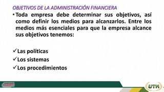 OBJETIVOS DE LA ADMINISTRACIÓN FINANCIERA
• Toda empresa debe determinar sus objetivos, así
como definir los medios para alcanzarlos. Entre los
medios más esenciales para que la empresa alcance
sus objetivos tenemos:
Las políticas
Los sistemas
Los procedimientos
 