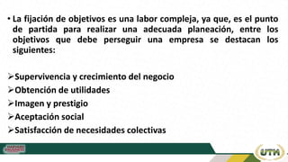 • La fijación de objetivos es una labor compleja, ya que, es el punto
de partida para realizar una adecuada planeación, entre los
objetivos que debe perseguir una empresa se destacan los
siguientes:
Supervivencia y crecimiento del negocio
Obtención de utilidades
Imagen y prestigio
Aceptación social
Satisfacción de necesidades colectivas
 