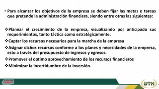 • Para alcanzar los objetivos de la empresa se deben fijar las metas o tareas
que pretende la administración financiera, siendo entre otras las siguientes:
Planear el crecimiento de la empresa, visualizando por anticipado sus
requerimientos, tanto táctica como estratégicamente.
Captar los recursos necesarios para la marcha de la empresa
Asignar dichos recursos conforme a los planes y necesidades de la empresa,
esto a través del presupuesto de ingresos y egresos.
Promover el optimo aprovechamiento de los recursos financieros
Minimizar la incertidumbre de la inversión.
 