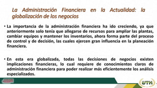 La Administración Financiera en la Actualidad: la
globalización de los negocios
• La importancia de la administración financiera ha ido creciendo, ya que
anteriormente solo tenía que allegarse de recursos para ampliar las plantas,
cambiar equipos y mantener los inventarios, ahora forma parte del proceso
de control y de decisión, las cuales ejercen gran influencia en la planeación
financiera.
• En esta era globalizada, todas las decisiones de negocios existen
implicaciones financieras, lo cual requiere de conocimientos claros de
administración financiera para poder realizar más eficientemente los análisis
especializados.
 