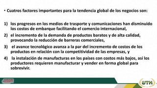 • Cuatros factores importantes para la tendencia global de los negocios son:
1) los progresos en los medios de trasporte y comunicaciones han disminuido
los costos de embarque facilitando el comercio internacional,
2) el incremento de la demanda de productos baratos y de alta calidad,
provocando la reducción de barreras comerciales,
3) el avance tecnológico avanza a la par del incremento de costos de los
productos en relación con la competitividad de las empresas, y
4) la instalación de manufacturas en los países con costos más bajos, así los
productores requieren manufacturar y vender en forma global para
sobrevivir.
 