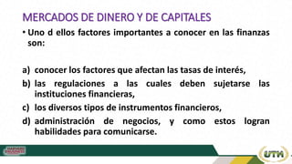 MERCADOS DE DINERO Y DE CAPITALES
• Uno d ellos factores importantes a conocer en las finanzas
son:
a) conocer los factores que afectan las tasas de interés,
b) las regulaciones a las cuales deben sujetarse las
instituciones financieras,
c) los diversos tipos de instrumentos financieros,
d) administración de negocios, y como estos logran
habilidades para comunicarse.
 