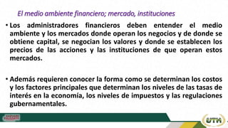 El medio ambiente financiero; mercado, instituciones
• Los administradores financieros deben entender el medio
ambiente y los mercados donde operan los negocios y de donde se
obtiene capital, se negocian los valores y donde se establecen los
precios de las acciones y las instituciones de que operan estos
mercados.
• Además requieren conocer la forma como se determinan los costos
y los factores principales que determinan los niveles de las tasas de
interés en la economía, los niveles de impuestos y las regulaciones
gubernamentales.
 