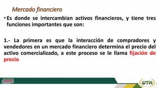 Mercado financiero
• Es donde se intercambian activos financieros, y tiene tres
funciones importantes que son:
1.- La primera es que la interacción de compradores y
vendedores en un mercado financiero determina el precio del
activo comercializado, a este proceso se le llama fijación de
precio
 