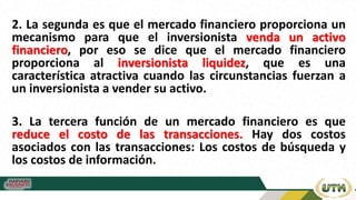 2. La segunda es que el mercado financiero proporciona un
mecanismo para que el inversionista venda un activo
financiero, por eso se dice que el mercado financiero
proporciona al inversionista liquidez, que es una
característica atractiva cuando las circunstancias fuerzan a
un inversionista a vender su activo.
3. La tercera función de un mercado financiero es que
reduce el costo de las transacciones. Hay dos costos
asociados con las transacciones: Los costos de búsqueda y
los costos de información.
 