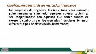 Clasificación general de los mercados financieros
• Las empresas de negocios, los individuos y las unidades
gubernamentales a menudo requieren obtener capital, ya
sea conjuntándose con aquellos que tienen fondos en
exceso lo cual ocurre en los mercados financieros, tenemos
diferentes tipos de clasificación de mercados:
 
