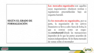 S
SE
EG
GÚ
ÚN
N E
EL
L G
GR
RA
AD
DO
O D
DE
E
F
FO
OR
RM
MA
AL
LI
IZ
ZA
AC
CI
IÓ
ÓN
N
Los mercados organizados son aquellos
cuyas negociaciones obedecen normas y
regulaciones preestablecidas bajo un
esquema bursátil.

En los mercados no organizados, por su
parte, la negociación de los activos
financieros se lleva a cabo fuera de bolsa, lo
que se conoce como un esque-
ma extrabursátil dónde las transacciones
dependen de lo que las partes acuerden de
manera independiente. Se les llama mercado
de ventas sobre el mostrador
 