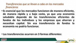 Transferencias que se llevan a cabo en los mercados
financieros
•Es esencial que los mercados funcionen de manera eficiente,
de manera rápida y a bajo costo, ya que una economía
saludable depende de las transferencias eficientes de
fondos de los individuos y las empresas que ahorran y
necesitan capital. Sin esa transferencia de fondos la
economía no podría funcionar.
•Las transferencias ocurren en 3 formas diferentes:
 