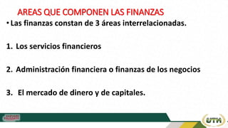 AREAS QUE COMPONEN LAS FINANZAS
• Las finanzas constan de 3 áreas interrelacionadas.
1. Los servicios financieros
2. Administración financiera o finanzas de los negocios
3. El mercado de dinero y de capitales.
 