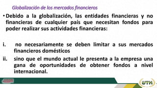 Globalización de los mercados financieros
•Debido a la globalización, las entidades financieras y no
financieras de cualquier país que necesitan fondos para
poder realizar sus actividades financieras:
i. no necesariamente se deben limitar a sus mercados
financieros domésticos
ii. sino que el mundo actual le presenta a la empresa una
gana de oportunidades de obtener fondos a nivel
internacional.
 