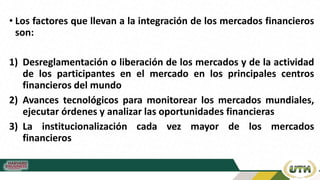 • Los factores que llevan a la integración de los mercados financieros
son:
1) Desreglamentación o liberación de los mercados y de la actividad
de los participantes en el mercado en los principales centros
financieros del mundo
2) Avances tecnológicos para monitorear los mercados mundiales,
ejecutar órdenes y analizar las oportunidades financieras
3) La institucionalización cada vez mayor de los mercados
financieros
 