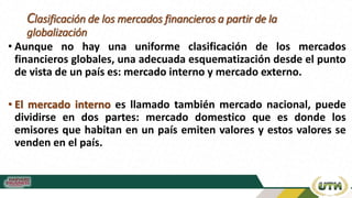 Clasificación de los mercados financieros a partir de la
globalización
• Aunque no hay una uniforme clasificación de los mercados
financieros globales, una adecuada esquematización desde el punto
de vista de un país es: mercado interno y mercado externo.
• El mercado interno es llamado también mercado nacional, puede
dividirse en dos partes: mercado domestico que es donde los
emisores que habitan en un país emiten valores y estos valores se
venden en el país.
 