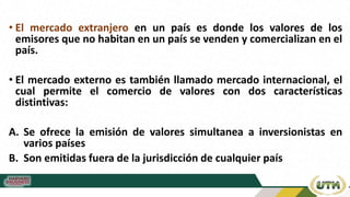 • El mercado extranjero en un país es donde los valores de los
emisores que no habitan en un país se venden y comercializan en el
país.
• El mercado externo es también llamado mercado internacional, el
cual permite el comercio de valores con dos características
distintivas:
A. Se ofrece la emisión de valores simultanea a inversionistas en
varios países
B. Son emitidas fuera de la jurisdicción de cualquier país
 