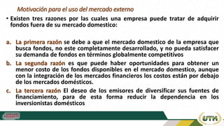 Motivación para el uso del mercado externo
• Existen tres razones por las cuales una empresa puede tratar de adquirir
fondos fuera de su mercado domestico:
a. La primera razón se debe a que el mercado domestico de la empresa que
busca fondos, no este completamente desarrollado, y no pueda satisfacer
su demanda de fondos en términos globalmente competitivos
b. La segunda razón es que puede haber oportunidades para obtener un
menor costo de los fondos disponibles en el mercado domestico, aunque
con la integración de los mercados financieros los costos están por debajo
de los mercados domésticos.
c. La tercera razón El deseo de los emisores de diversificar sus fuentes de
financiamiento, para de esta forma reducir la dependencia en los
inversionistas domésticos
 