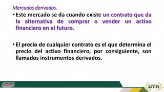 Mercados derivados.
• Este mercado se da cuando existe un contrato que da
la alternativa de comprar o vender un activo
financiero en el futuro.
• El precio de cualquier contrato es el que determina el
precio del activo financiero, por consiguiente, son
llamados instrumentos derivados.
 