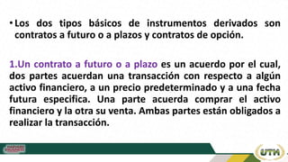 •Los dos tipos básicos de instrumentos derivados son
contratos a futuro o a plazos y contratos de opción.
1.Un contrato a futuro o a plazo es un acuerdo por el cual,
dos partes acuerdan una transacción con respecto a algún
activo financiero, a un precio predeterminado y a una fecha
futura especifica. Una parte acuerda comprar el activo
financiero y la otra su venta. Ambas partes están obligados a
realizar la transacción.
 