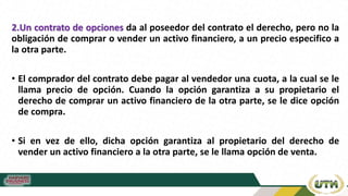 2.Un contrato de opciones da al poseedor del contrato el derecho, pero no la
obligación de comprar o vender un activo financiero, a un precio especifico a
la otra parte.
• El comprador del contrato debe pagar al vendedor una cuota, a la cual se le
llama precio de opción. Cuando la opción garantiza a su propietario el
derecho de comprar un activo financiero de la otra parte, se le dice opción
de compra.
• Si en vez de ello, dicha opción garantiza al propietario del derecho de
vender un activo financiero a la otra parte, se le llama opción de venta.
 