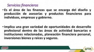 Servicios financieros
• Es el área de las finanzas que se encarga del diseño y
producción de asesorías y productos financieros para
individuos, empresas y gobierno.
•Implica una gran variedad de oportunidades de desarrollo
profesional dentro de las áreas de actividad bancarias e
instituciones relacionadas, planeación financiera personal,
inversiones bienes y raíces y seguros.
 