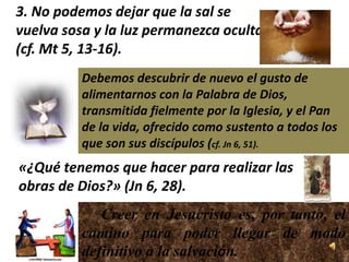 3. No podemos dejar que la sal se
vuelva sosa y la luz permanezca oculta
(cf. Mt 5, 13-16).
          Debemos descubrir de nuevo el gusto de
          alimentarnos con la Palabra de Dios,
          transmitida fielmente por la Iglesia, y el Pan
          de la vida, ofrecido como sustento a todos los
          que son sus discípulos (cf. Jn 6, 51).
«¿Qué tenemos que hacer para realizar las
obras de Dios?» (Jn 6, 28).
             Creer en Jesucristo es, por tanto, el
          camino para poder llegar de modo
          definitivo a la salvación.
 