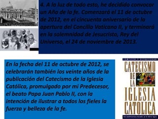 4. A la luz de todo esto, he decidido convocar
              un Año de la fe. Comenzará el 11 de octubre
              de 2012, en el cincuenta aniversario de la
              apertura del Concilio Vaticano II, y terminará
              en la solemnidad de Jesucristo, Rey del
              Universo, el 24 de noviembre de 2013.


En la fecha del 11 de octubre de 2012, se
celebrarán también los veinte años de la
publicación del Catecismo de la Iglesia
Católica, promulgado por mi Predecesor,
el beato Papa Juan Pablo II, con la
intención de ilustrar a todos los fieles la
fuerza y belleza de la fe.
 