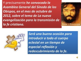 Y precisamente he convocado la
Asamblea General del Sínodo de los
Obispos, en el mes de octubre de
2012, sobre el tema de La nueva
evangelización para la transmisión de
la fe cristiana.

                Será una buena ocasión para
                introducir a todo el cuerpo
                eclesial en un tiempo de
                especial reflexión y
                redescubrimiento de la fe.
 