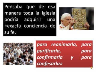 Pensaba que de esa
manera toda la Iglesia
podría adquirir una
«exacta conciencia de
su fe,

              para reanimarla, para
              purificarla,     para
              confirmarla  y   para
              confesarla»
 
