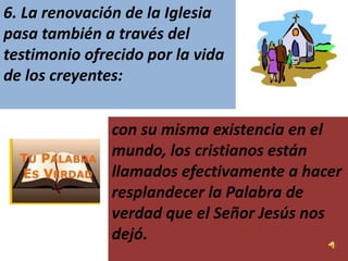 6. La renovación de la Iglesia
pasa también a través del
testimonio ofrecido por la vida
de los creyentes:


               con su misma existencia en el
               mundo, los cristianos están
               llamados efectivamente a hacer
               resplandecer la Palabra de
               verdad que el Señor Jesús nos
               dejó.
 