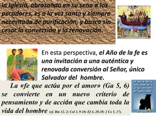 la Iglesia, abrazando en su seno a los
pecadores, es a la vez santa y siempre
necesitada de purificación, y busca sin
cesar la conversión y la renovación.


             En esta perspectiva, el Año de la fe es
             una invitación a una auténtica y
             renovada conversión al Señor, único
             Salvador del hombre.
   La «fe que actúa por el amor» (Ga 5, 6)
se convierte en un nuevo criterio de
pensamiento y de acción que cambia toda la
vida del hombre (cf. Rm 12, 2; Col 3, 9-10; Ef 4, 20-29; 2 Co 5, 17).
 