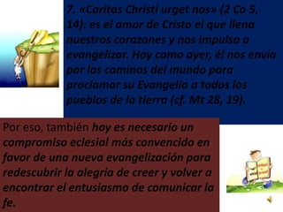 7. «Caritas Christi urget nos» (2 Co 5,
            14): es el amor de Cristo el que llena
            nuestros corazones y nos impulsa a
            evangelizar. Hoy como ayer, él nos envía
            por los caminos del mundo para
            proclamar su Evangelio a todos los
            pueblos de la tierra (cf. Mt 28, 19).

Por eso, también hoy es necesario un
compromiso eclesial más convencido en
favor de una nueva evangelización para
redescubrir la alegría de creer y volver a
encontrar el entusiasmo de comunicar la
fe.
 