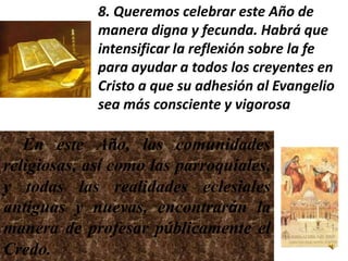 8. Queremos celebrar este Año de
             manera digna y fecunda. Habrá que
             intensificar la reflexión sobre la fe
             para ayudar a todos los creyentes en
             Cristo a que su adhesión al Evangelio
             sea más consciente y vigorosa

   En este Año, las comunidades
religiosas, así como las parroquiales,
y todas las realidades eclesiales
antiguas y nuevas, encontrarán la
manera de profesar públicamente el
Credo.
 