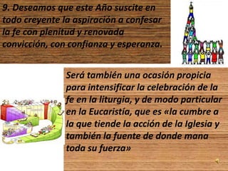 9. Deseamos que este Año suscite en
todo creyente la aspiración a confesar
la fe con plenitud y renovada
convicción, con confianza y esperanza.


               Será también una ocasión propicia
               para intensificar la celebración de la
               fe en la liturgia, y de modo particular
               en la Eucaristía, que es «la cumbre a
               la que tiende la acción de la Iglesia y
               también la fuente de donde mana
               toda su fuerza»
 